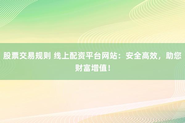 股票交易规则 线上配资平台网站：安全高效，助您财富增值！