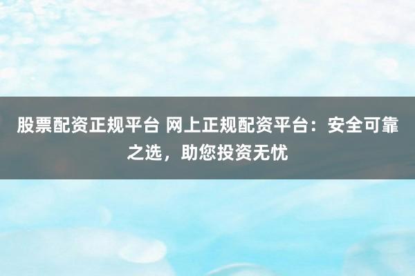股票配资正规平台 网上正规配资平台：安全可靠之选，助您投资无忧