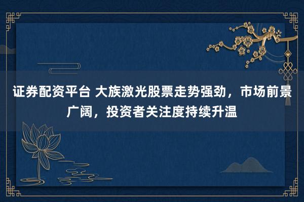 证券配资平台 大族激光股票走势强劲，市场前景广阔，投资者关注度持续升温
