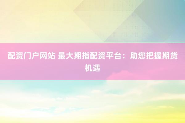 配资门户网站 最大期指配资平台：助您把握期货机遇