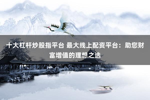 十大杠杆炒股指平台 最大线上配资平台：助您财富增值的理想之选