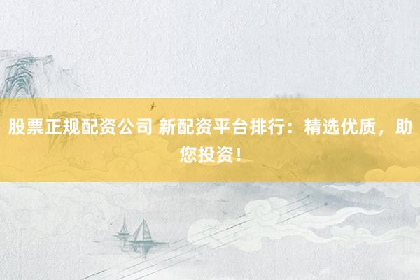 股票正规配资公司 新配资平台排行：精选优质，助您投资！