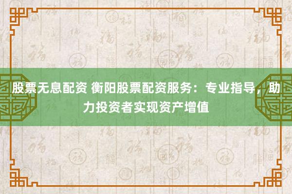 股票无息配资 衡阳股票配资服务：专业指导，助力投资者实现资产增值