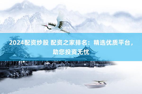 2024配资炒股 配资之家排名：精选优质平台，助您投资无忧